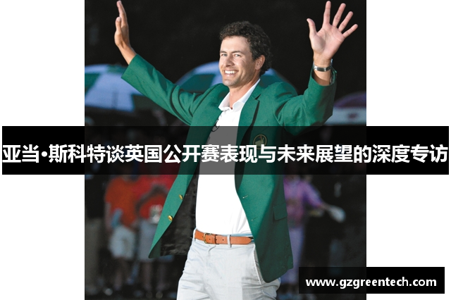 亚当·斯科特谈英国公开赛表现与未来展望的深度专访