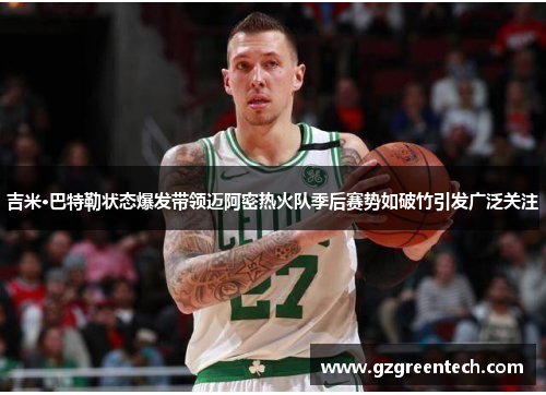 吉米·巴特勒状态爆发带领迈阿密热火队季后赛势如破竹引发广泛关注