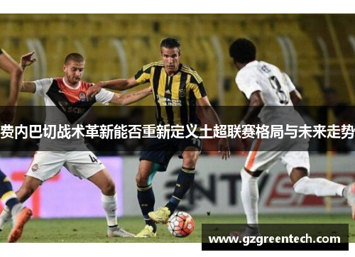 费内巴切战术革新能否重新定义土超联赛格局与未来走势