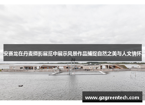 安赛龙在丹麦摄影展览中展示风景作品捕捉自然之美与人文情怀