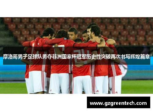 摩洛哥男子足球队勇夺非洲国家杯冠军历史性突破再次书写辉煌篇章